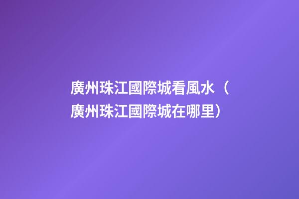 廣州珠江國際城看風水（廣州珠江國際城在哪里）