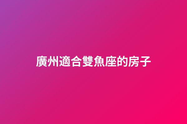 廣州適合雙魚座的房子-第1張-星座運勢-玄機派