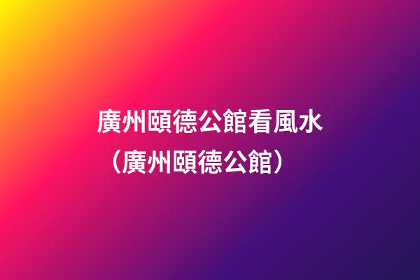 廣州頤德公館看風水（廣州頤德公館）