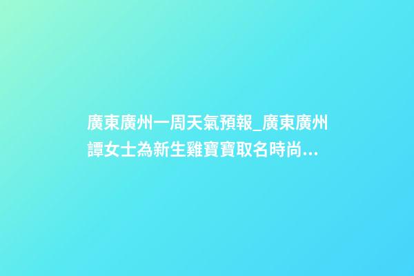 廣東廣州一周天氣預報_廣東廣州譚女士為新生雞寶寶取名時尚型套餐-第1張-公司起名-玄機派