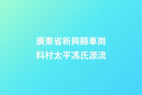 廣東省新興縣車崗料村太平馮氏源流