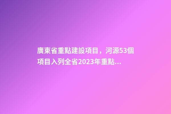 廣東省重點建設項目，河源53個項目入列全省2023年重點建設項目計劃-第1張-觀點-玄機派
