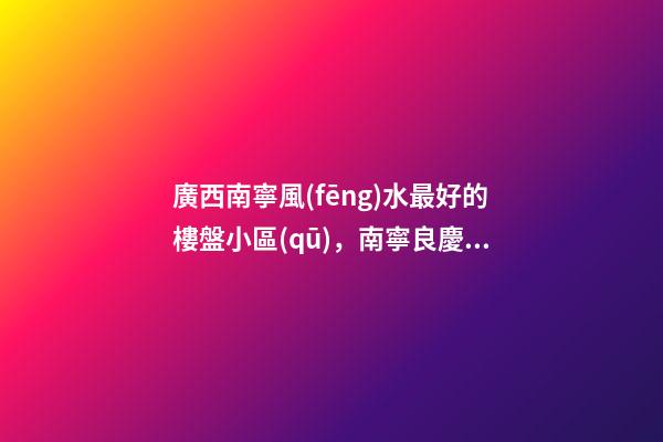 廣西南寧風(fēng)水最好的樓盤小區(qū)，南寧良慶上周(12.13-12.19)熱搜小區(qū)榜-第1張-觀點-玄機派
