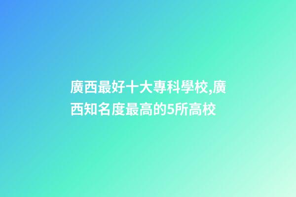 廣西最好十大專科學校,廣西知名度最高的5所高校-第1張-觀點-玄機派