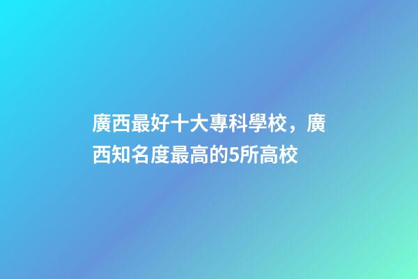 廣西最好十大專科學校，廣西知名度最高的5所高校-第1張-觀點-玄機派