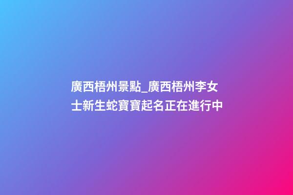 廣西梧州景點_廣西梧州李女士新生蛇寶寶起名正在進行中-第1張-公司起名-玄機派