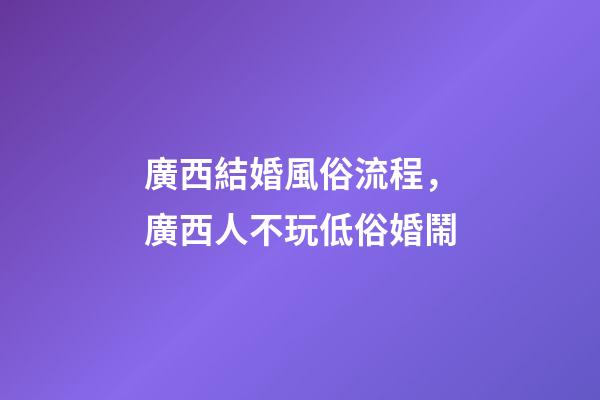 廣西結婚風俗流程，廣西人不玩低俗婚鬧-第1張-觀點-玄機派