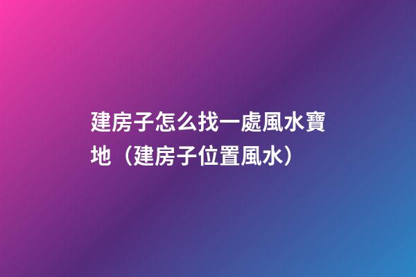 建房子怎么找一處風水寶地（建房子位置風水）