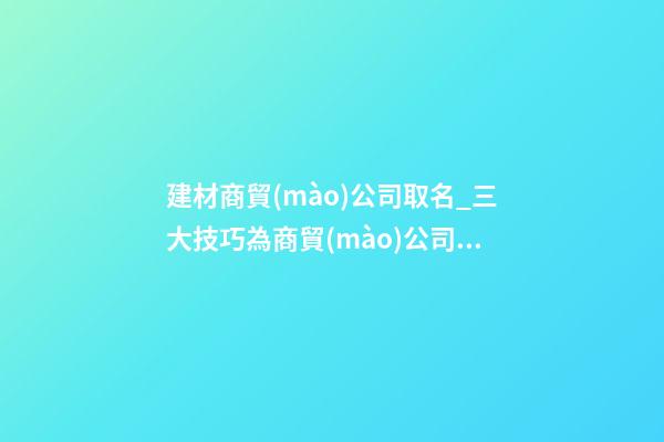 建材商貿(mào)公司取名_三大技巧為商貿(mào)公司取名-第1張-公司起名-玄機派