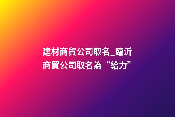 建材商貿公司取名_臨沂商貿公司取名為“給力”-第1張-公司起名-玄機派