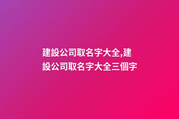 建設公司取名字大全,建設公司取名字大全三個字