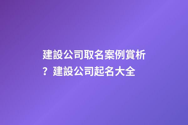 建設公司取名案例賞析？建設公司起名大全-第1張-公司起名-玄機派