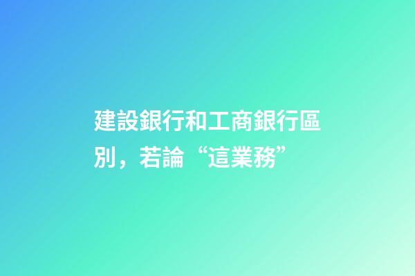 建設銀行和工商銀行區別，若論“這業務”-第1張-觀點-玄機派