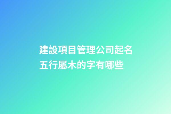 建設項目管理公司起名五行屬木的字有哪些-第1張-公司起名-玄機派