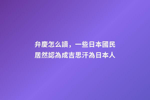 弁慶怎么讀，一些日本國民居然認為成吉思汗為日本人-第1張-觀點-玄機派