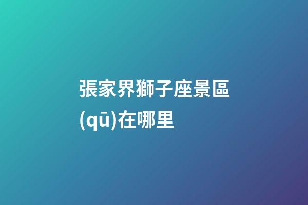 張家界獅子座景區(qū)在哪里-第1張-星座運(yùn)勢(shì)-玄機(jī)派