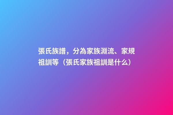 張氏族譜，分為家族淵流、家規祖訓等（張氏家族祖訓是什么）