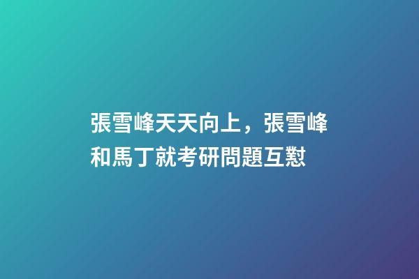 張雪峰天天向上，張雪峰和馬丁就考研問題互懟-第1張-觀點-玄機派