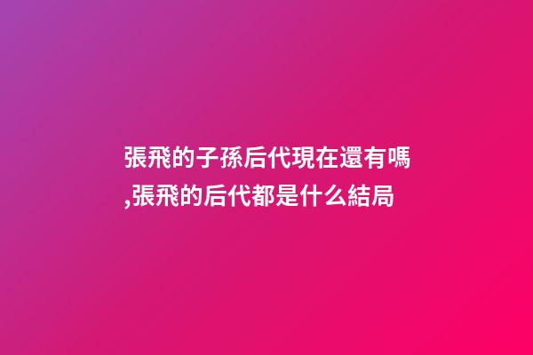 張飛的子孫后代現在還有嗎,張飛的后代都是什么結局-第1張-觀點-玄機派
