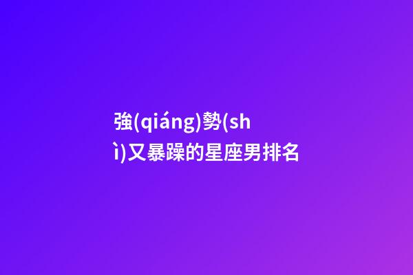 強(qiáng)勢(shì)又暴躁的星座男排名