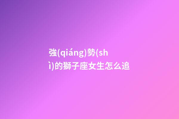 強(qiáng)勢(shì)的獅子座女生怎么追