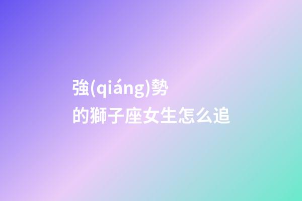 強(qiáng)勢的獅子座女生怎么追
