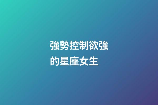 強勢控制欲強的星座女生-第1張-星座運勢-玄機派