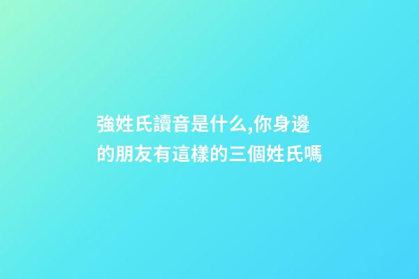 強姓氏讀音是什么,你身邊的朋友有這樣的三個姓氏嗎-第1張-觀點-玄機派