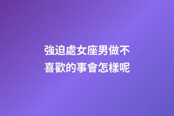 強迫處女座男做不喜歡的事會怎樣呢-第1張-星座運勢-玄機派