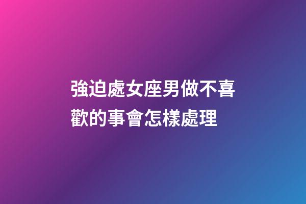 強迫處女座男做不喜歡的事會怎樣處理-第1張-星座運勢-玄機派