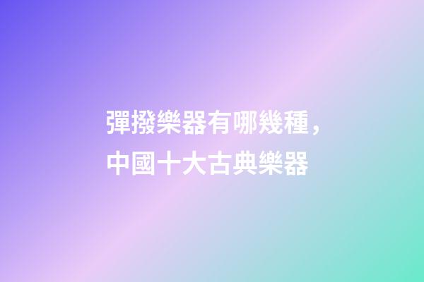 彈撥樂器有哪幾種，中國十大古典樂器-第1張-觀點-玄機派