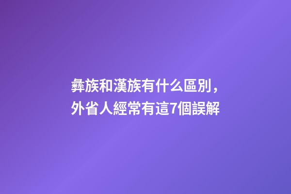 彝族和漢族有什么區別，外省人經常有這7個誤解-第1張-觀點-玄機派