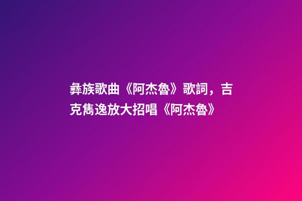 彝族歌曲《阿杰魯》歌詞，吉克雋逸放大招唱《阿杰魯》