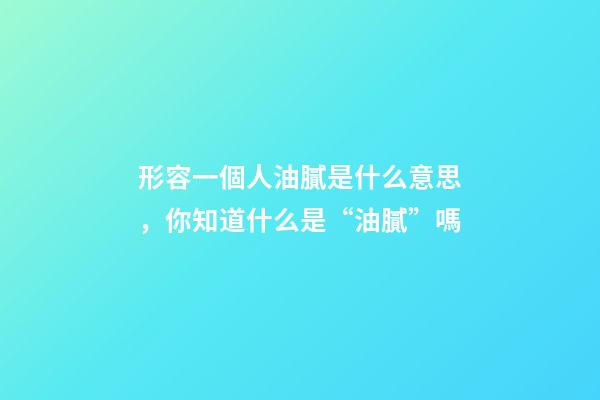 形容一個人油膩是什么意思，你知道什么是“油膩”嗎-第1張-觀點-玄機派
