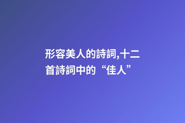 形容美人的詩詞,十二首詩詞中的“佳人”-第1張-觀點-玄機派