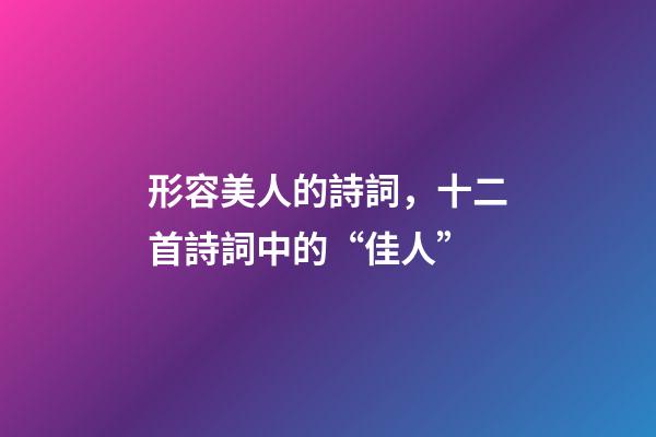 形容美人的詩詞，十二首詩詞中的“佳人”-第1張-觀點-玄機派