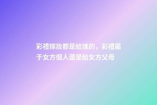 彩禮嫁妝都是給誰的，彩禮屬于女方個人還是給女方父母-第1張-觀點-玄機派