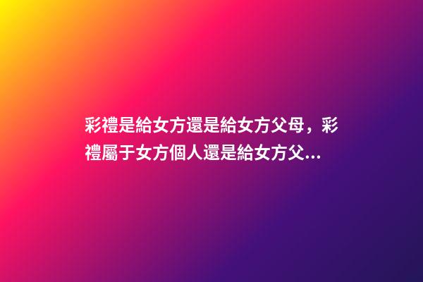 彩禮是給女方還是給女方父母，彩禮屬于女方個人還是給女方父母-第1張-觀點-玄機派