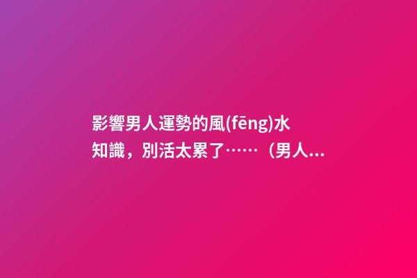 影響男人運勢的風(fēng)水知識，別活太累了……（男人做哪些事影響運勢）