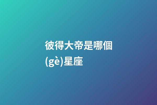彼得大帝是哪個(gè)星座-第1張-星座運(yùn)勢(shì)-玄機(jī)派