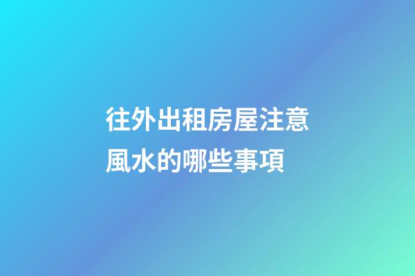 往外出租房屋注意風水的哪些事項