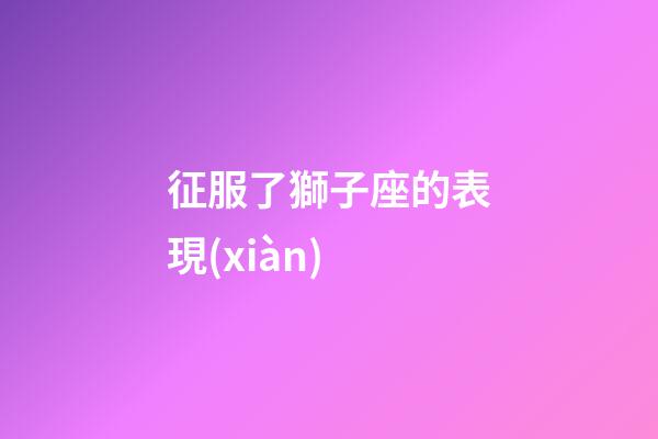 征服了獅子座的表現(xiàn)-第1張-星座運勢-玄機派