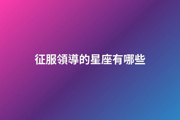 征服領導的星座有哪些-第1張-星座運勢-玄機派