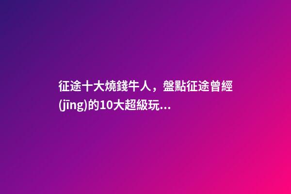 征途十大燒錢牛人，盤點征途曾經(jīng)的10大超級玩家-第1張-觀點-玄機派