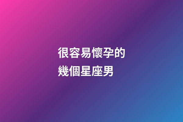 很容易懷孕的幾個星座男-第1張-星座運勢-玄機派