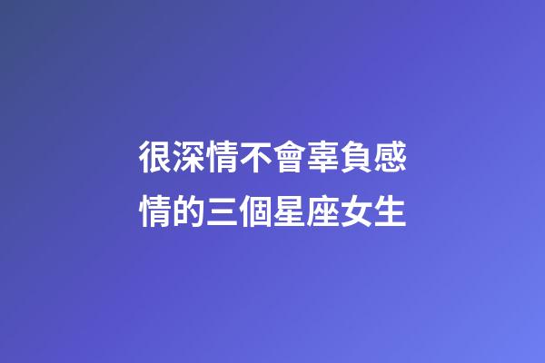 很深情不會辜負感情的三個星座女生-第1張-星座運勢-玄機派