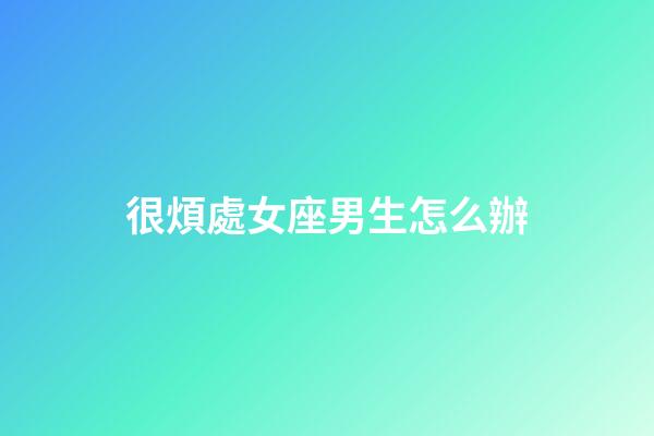 很煩處女座男生怎么辦-第1張-星座運勢-玄機派