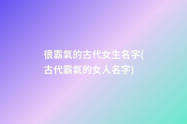 很霸氣的古代女生名字(古代霸氣的女人名字)