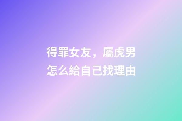 得罪女友，屬虎男怎么給自己找理由