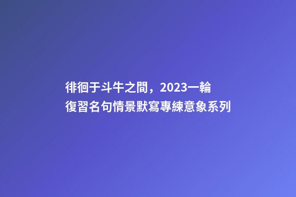 徘徊于斗牛之間，2023一輪復習名句情景默寫專練意象系列-第1張-觀點-玄機派